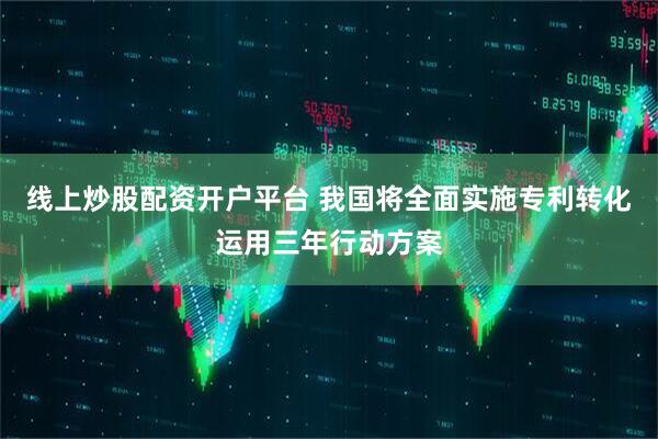 线上炒股配资开户平台 我国将全面实施专利转化运用三年行动方案