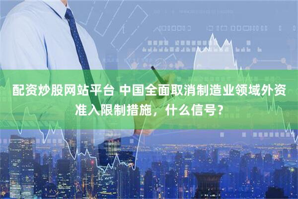 配资炒股网站平台 中国全面取消制造业领域外资准入限制措施，什么信号？
