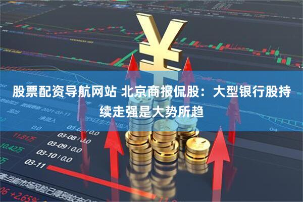 股票配资导航网站 北京商报侃股：大型银行股持续走强是大势所趋
