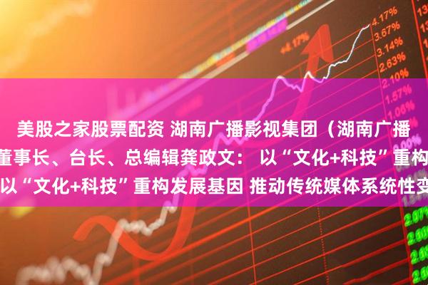 美股之家股票配资 湖南广播影视集团（湖南广播电视台）党委书记、董事长、台长、总编辑龚政文： 以“文化+科技”重构发展基因 推动传统媒体系统性变革
