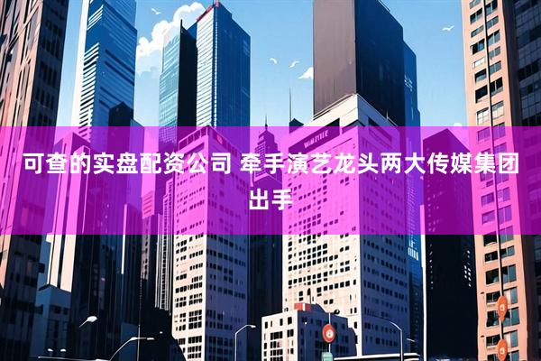 可查的实盘配资公司 牵手演艺龙头两大传媒集团出手