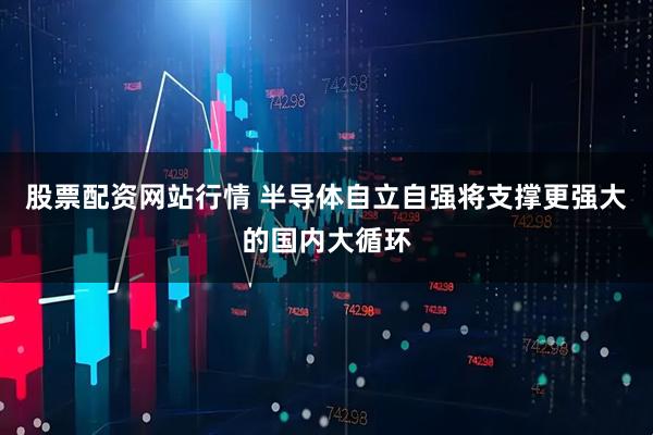 股票配资网站行情 半导体自立自强将支撑更强大的国内大循环