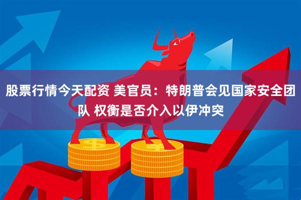 股票行情今天配资 美官员：特朗普会见国家安全团队 权衡是否介入以伊冲突