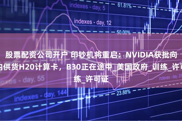 股票配资公司开户 印钞机将重启：NVIDIA获批向国内供货H20计算卡，B30正在途中_美国政府_训练_许可证