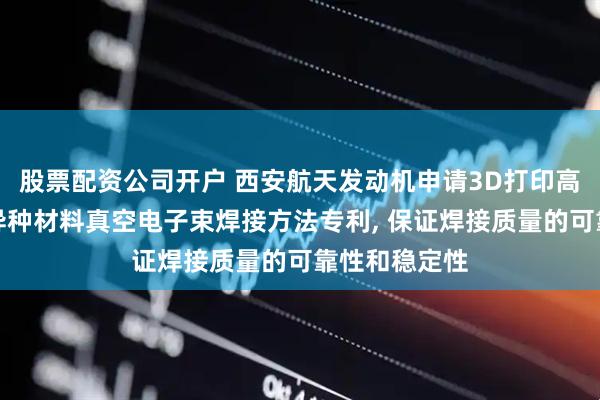 股票配资公司开户 西安航天发动机申请3D打印高温合金与铜异种材料真空电子束焊接方法专利, 保证焊接质量的可靠性和稳定性