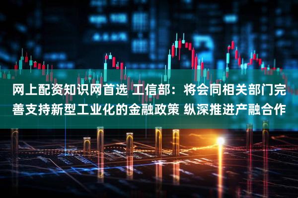 网上配资知识网首选 工信部：将会同相关部门完善支持新型工业化的金融政策 纵深推进产融合作