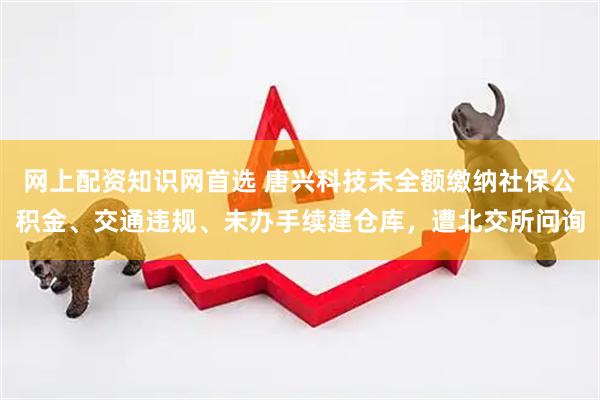 网上配资知识网首选 唐兴科技未全额缴纳社保公积金、交通违规、未办手续建仓库，遭北交所问询