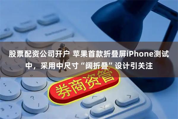 股票配资公司开户 苹果首款折叠屏iPhone测试中，采用中尺寸“阔折叠”设计引关注