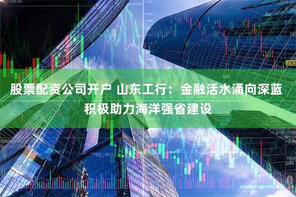 股票配资公司开户 山东工行：金融活水涌向深蓝 积极助力海洋强省建设