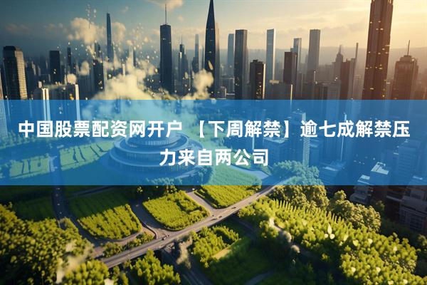 中国股票配资网开户 【下周解禁】逾七成解禁压力来自两公司