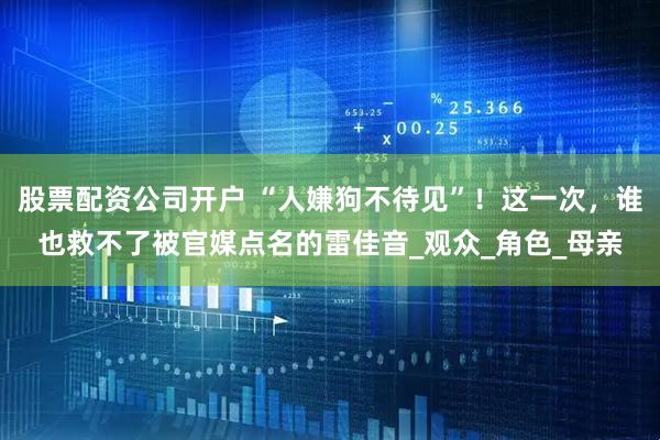 股票配资公司开户 “人嫌狗不待见”！这一次，谁也救不了被官媒点名的雷佳音_观众_角色_母亲