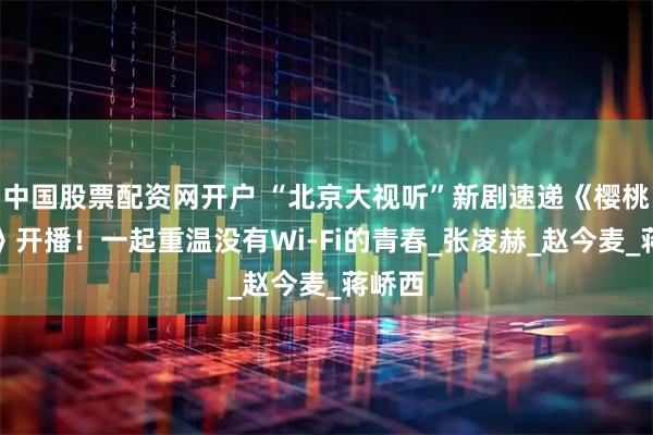 中国股票配资网开户 “北京大视听”新剧速递《樱桃琥珀》开播！一起重温没有Wi-Fi的青春_张凌赫_赵今麦_蒋峤西