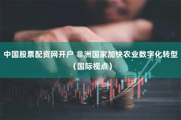 中国股票配资网开户 非洲国家加快农业数字化转型（国际视点）