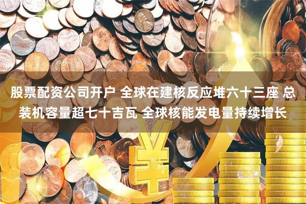 股票配资公司开户 全球在建核反应堆六十三座 总装机容量超七十吉瓦 全球核能发电量持续增长