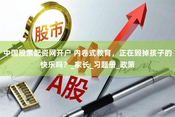 中国股票配资网开户 内卷式教育，正在毁掉孩子的快乐吗？_家长_习题册_政策