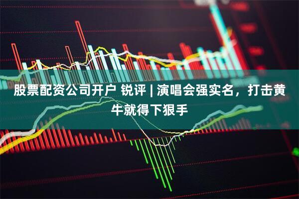 股票配资公司开户 锐评 | 演唱会强实名，打击黄牛就得下狠手