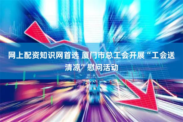 网上配资知识网首选 厦门市总工会开展“工会送清凉”慰问活动