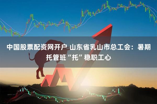 中国股票配资网开户 山东省乳山市总工会：暑期托管班“托”稳职工心