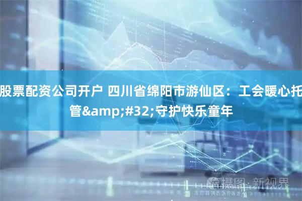 股票配资公司开户 四川省绵阳市游仙区：工会暖心托管&#32;守护快乐童年
