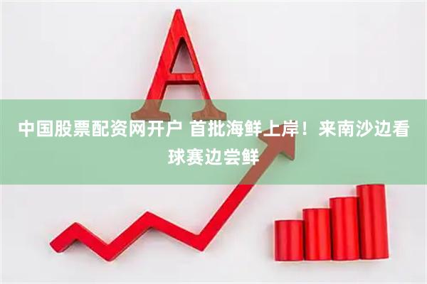 中国股票配资网开户 首批海鲜上岸！来南沙边看球赛边尝鲜