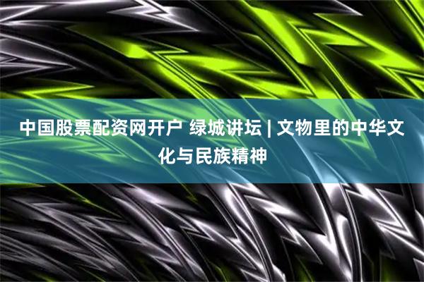 中国股票配资网开户 绿城讲坛 | 文物里的中华文化与民族精神