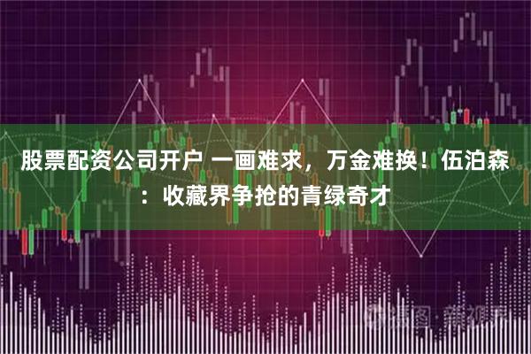 股票配资公司开户 一画难求，万金难换！伍泊森：收藏界争抢的青绿奇才