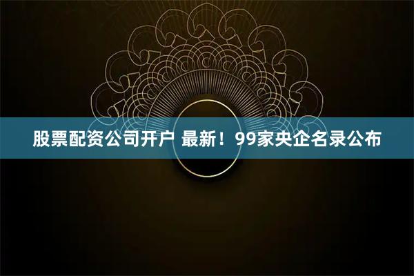 股票配资公司开户 最新！99家央企名录公布