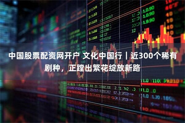 中国股票配资网开户 文化中国行｜近300个稀有剧种，正蹚出繁花绽放新路