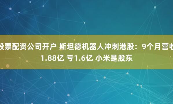 股票配资公司开户 斯坦德机器人冲刺港股：9个月营收1.88亿 亏1.6亿 小米是股东