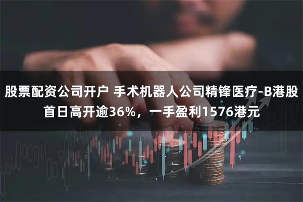 股票配资公司开户 手术机器人公司精锋医疗-B港股首日高开逾36%，一手盈利1576港元