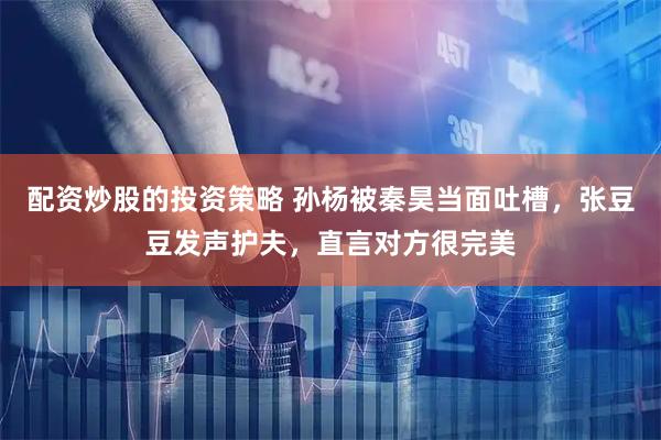 配资炒股的投资策略 孙杨被秦昊当面吐槽，张豆豆发声护夫，直言对方很完美