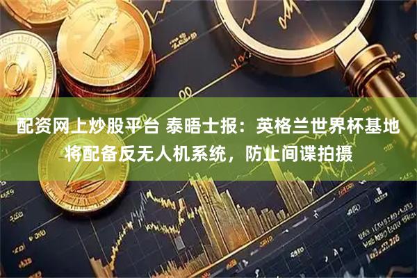 配资网上炒股平台 泰晤士报：英格兰世界杯基地将配备反无人机系统，防止间谍拍摄