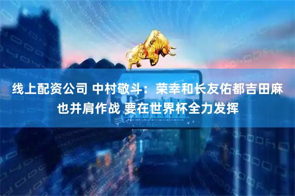 线上配资公司 中村敬斗：荣幸和长友佑都吉田麻也并肩作战 要在世界杯全力发挥