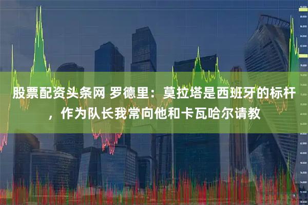 股票配资头条网 罗德里：莫拉塔是西班牙的标杆，作为队长我常向他和卡瓦哈尔请教