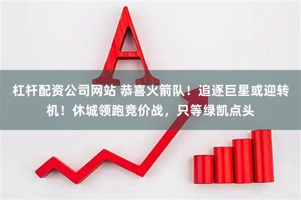 杠杆配资公司网站 恭喜火箭队！追逐巨星或迎转机！休城领跑竞价战，只等绿凯点头