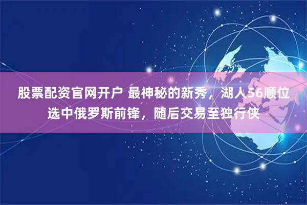 股票配资官网开户 最神秘的新秀，湖人56顺位选中俄罗斯前锋，随后交易至独行侠
