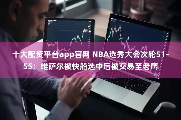十大配资平台app官网 NBA选秀大会次轮51-55：维萨尔被快船选中后被交易至老鹰