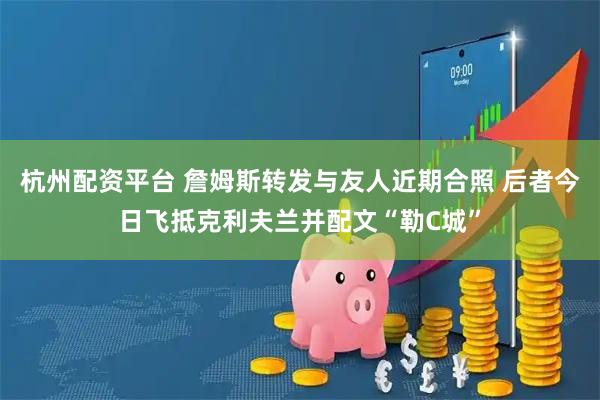 杭州配资平台 詹姆斯转发与友人近期合照 后者今日飞抵克利夫兰并配文“勒C城”