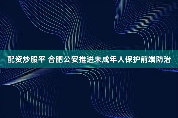 配资炒股平 合肥公安推进未成年人保护前端防治