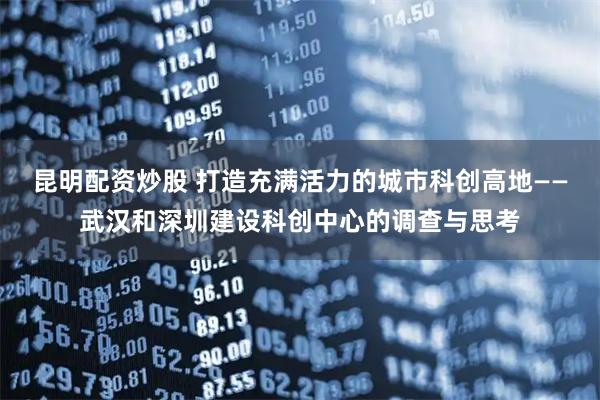 昆明配资炒股 打造充满活力的城市科创高地——武汉和深圳建设科创中心的调查与思考