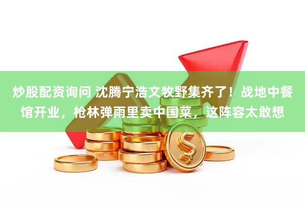 炒股配资询问 沈腾宁浩文牧野集齐了！战地中餐馆开业，枪林弹雨里卖中国菜，这阵容太敢想