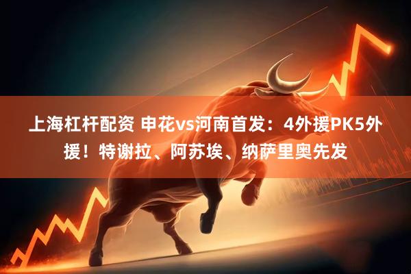 上海杠杆配资 申花vs河南首发：4外援PK5外援！特谢拉、阿苏埃、纳萨里奥先发