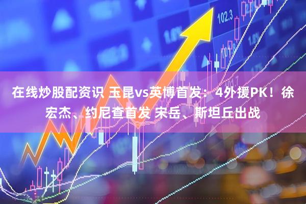 在线炒股配资识 玉昆vs英博首发：4外援PK！徐宏杰、约尼查首发 宋岳、斯坦丘出战
