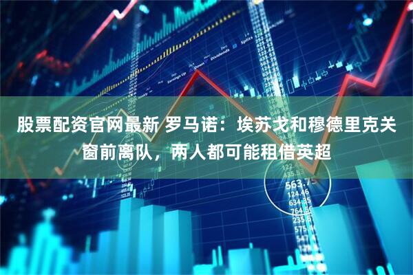 股票配资官网最新 罗马诺：埃苏戈和穆德里克关窗前离队，两人都可能租借英超