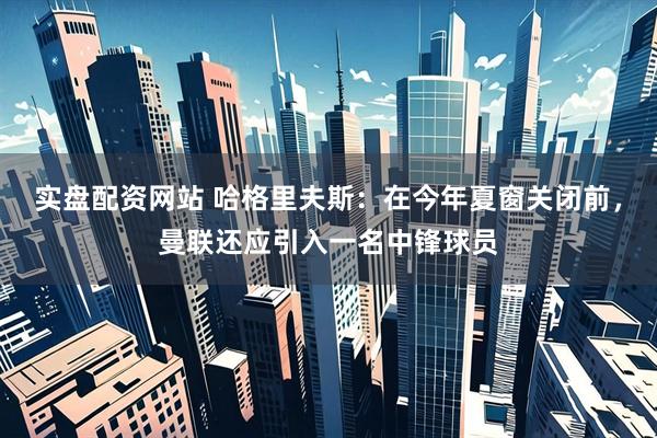 实盘配资网站 哈格里夫斯：在今年夏窗关闭前，曼联还应引入一名中锋球员