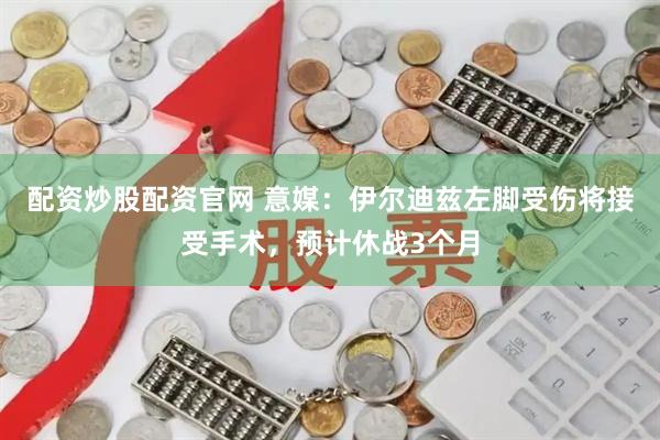 配资炒股配资官网 意媒：伊尔迪兹左脚受伤将接受手术，预计休战3个月