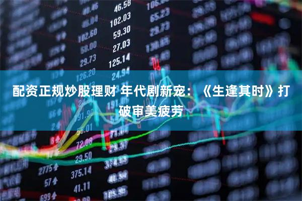 配资正规炒股理财 年代剧新宠：《生逢其时》打破审美疲劳
