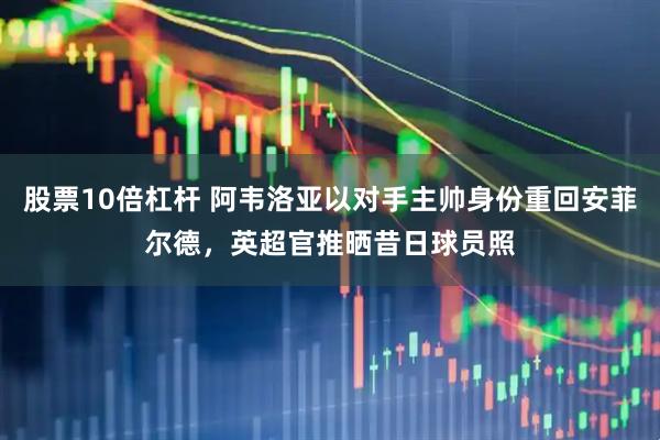股票10倍杠杆 阿韦洛亚以对手主帅身份重回安菲尔德，英超官推晒昔日球员照