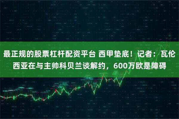最正规的股票杠杆配资平台 西甲垫底！记者：瓦伦西亚在与主帅科贝兰谈解约，600万欧是障碍