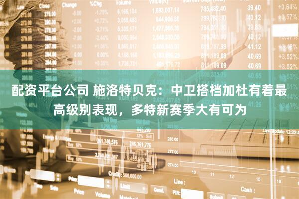 配资平台公司 施洛特贝克：中卫搭档加杜有着最高级别表现，多特新赛季大有可为